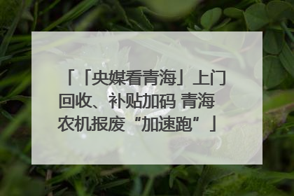 「央媒看青海」上门回收、补贴加码 青海农机报废“加速跑”