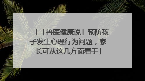 「鲁医健康说」预防孩子发生心理行为问题，家长可从这几方面着手