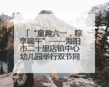 “童趣六一，粽享端午”——海阳市二十里店镇中心幼儿园举行双节同庆活动
