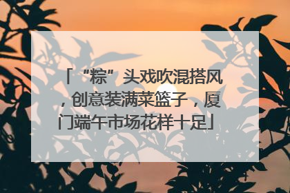 “粽”头戏吹混搭风，创意装满菜篮子，厦门端午市场花样十足