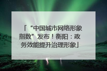 “中国城市网络形象指数”发布！衡阳：政务效能提升治理形象