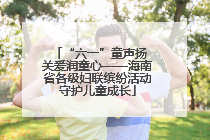 “六一”童声扬 关爱润童心——海南省各级妇联缤纷活动守护儿童成长