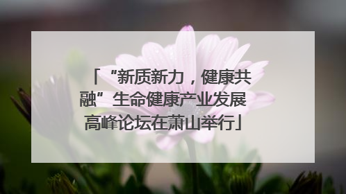 “新质新力，健康共融”生命健康产业发展高峰论坛在萧山举行
