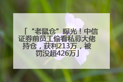 “老鼠仓”曝光！中信证券前员工偷看私募大佬持仓，获利213万，被罚没超426万