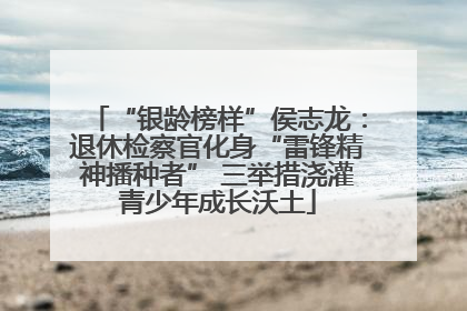“银龄榜样”侯志龙：退休检察官化身“雷锋精神播种者” 三举措浇灌青少年成长沃土