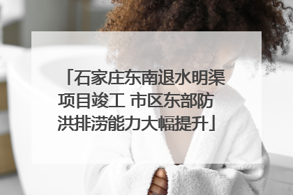 石家庄东南退水明渠项目竣工 市区东部防洪排涝能力大幅提升