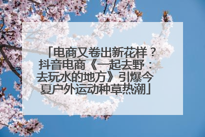 电商又卷出新花样？抖音电商《一起去野：去玩水的地方》引爆今夏户外运动种草热潮