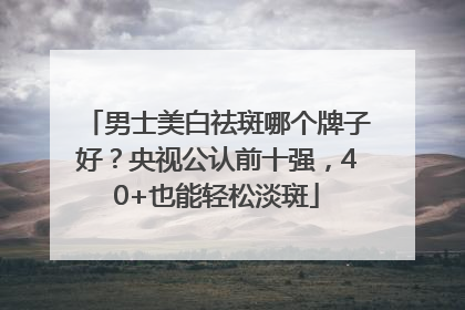 男士美白祛斑哪个牌子好？央视公认前十强，40+也能轻松淡斑