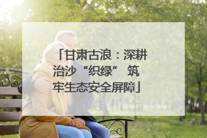 甘肃古浪：深耕治沙“织绿” 筑牢生态安全屏障