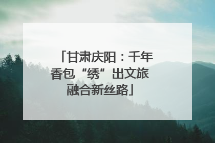 甘肃庆阳：千年香包“绣”出文旅融合新丝路