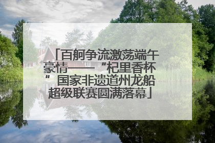 百舸争流激荡端午豪情——“杞里香杯”国家非遗道州龙船超级联赛圆满落幕