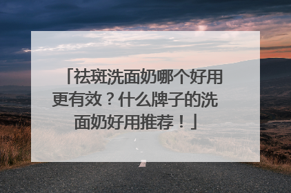 祛斑洗面奶哪个好用更有效？什么牌子的洗面奶好用推荐！