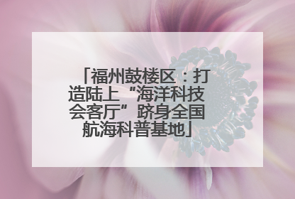 福州鼓楼区：打造陆上“海洋科技会客厅”跻身全国航海科普基地