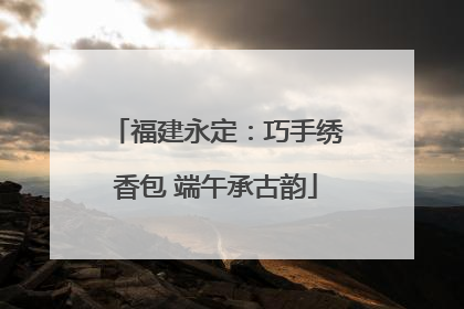 福建永定：巧手绣香包 端午承古韵