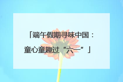 端午假期寻味中国：童心童趣过“六一”