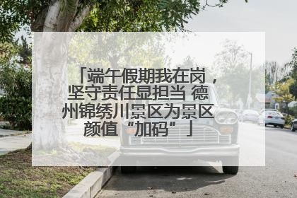 端午假期我在岗，坚守责任显担当 德州锦绣川景区为景区颜值“加码”