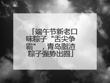 端午节新老口味粽子“舌尖争霸”，青岛脂渣粽子强势出圈
