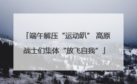 端午解压“运动趴” 高原战士们集体“放飞自我”
