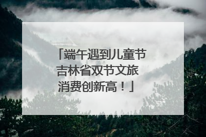 端午遇到儿童节 吉林省双节文旅消费创新高！