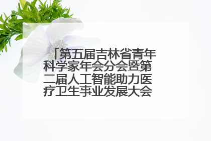第五届吉林省青年科学家年会分会暨第二届人工智能助力医疗卫生事业发展大会在长春召开