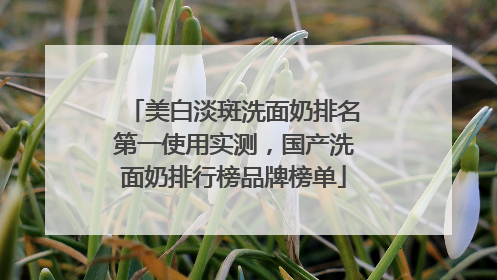 美白淡斑洗面奶排名第一使用实测，国产洗面奶排行榜品牌榜单
