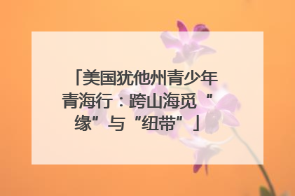 美国犹他州青少年青海行：跨山海觅“缘”与“纽带”