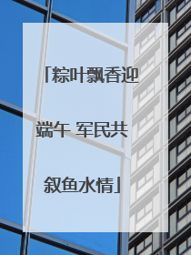 粽叶飘香迎端午 军民共叙鱼水情