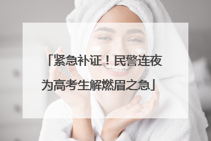 紧急补证！民警连夜为高考生解燃眉之急