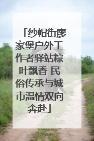 纱帽街廖家堡户外工作者驿站粽叶飘香 民俗传承与城市温情双向奔赴