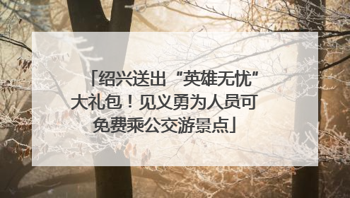绍兴送出“英雄无忧”大礼包！见义勇为人员可免费乘公交游景点