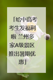 给中高考考生发福利啦 兰州多家A级景区推出暑期优惠