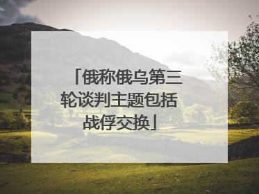 俄称俄乌第三轮谈判主题包括战俘交换