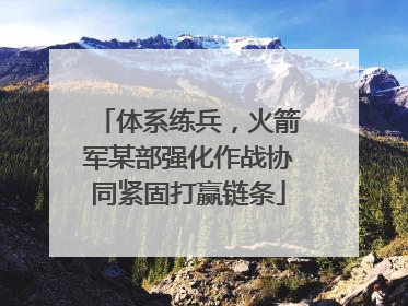 体系练兵，火箭军某部强化作战协同紧固打赢链条