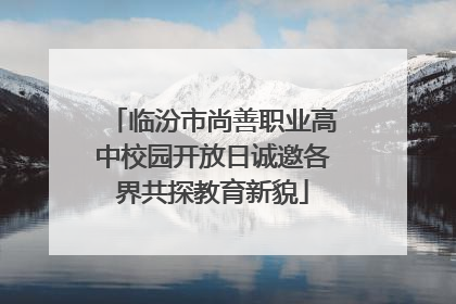 临汾市尚善职业高中校园开放日诚邀各界共探教育新貌