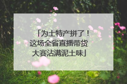为土特产拼了！这场全省直播带货大赛沾满泥土味