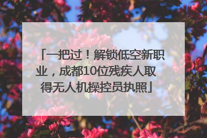 一把过！解锁低空新职业，成都10位残疾人取得无人机操控员执照