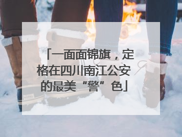 一面面锦旗，定格在四川南江公安的最美“警”色
