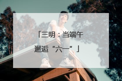 三明：当端午邂逅“六一”