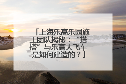 上海乐高乐园施工团队揭秘：“搭搭”与乐高大飞车是如何建造的？