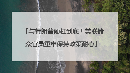 与特朗普硬杠到底！美联储众官员重申保持政策耐心