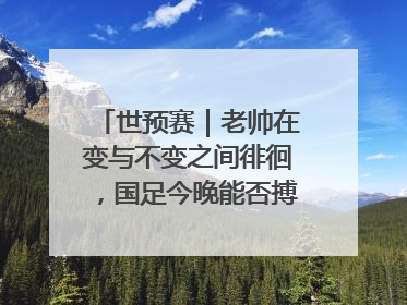 世预赛｜老帅在变与不变之间徘徊，国足今晚能否搏出生机？