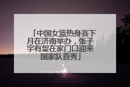 中国女篮热身赛下月在济南举办，张子宇有望在家门口迎来国家队首秀