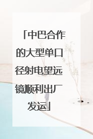 中巴合作的大型单口径射电望远镜顺利出厂发运