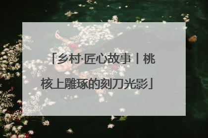 乡村·匠心故事丨桃核上雕琢的刻刀光影