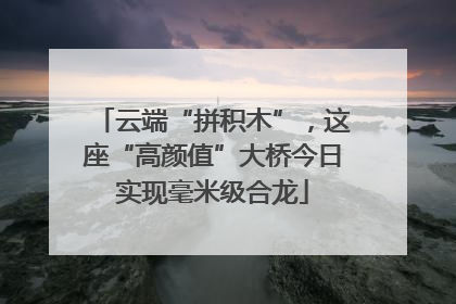 云端“拼积木”，这座“高颜值”大桥今日实现毫米级合龙