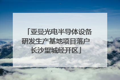 亚曼光电半导体设备研发生产基地项目落户长沙望城经开区