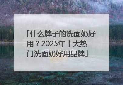 什么牌子的洗面奶好用？2025年十大热门洗面奶好用品牌