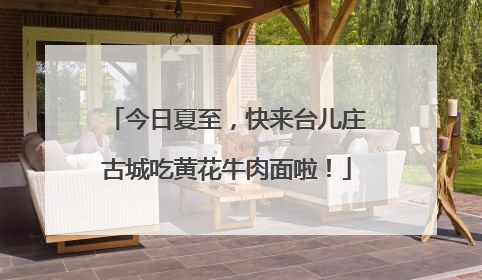 今日夏至，快来台儿庄古城吃黄花牛肉面啦！