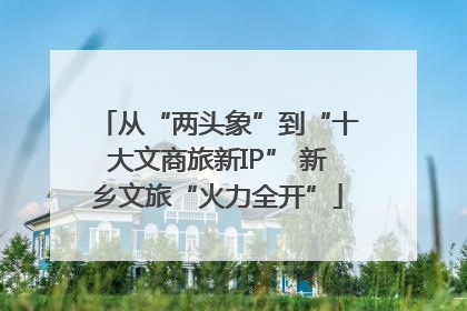 从“两头象”到“十大文商旅新IP” 新乡文旅“火力全开”