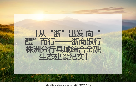 从“浙”出发 向“醴”而行——浙商银行株洲分行县域综合金融生态建设纪实